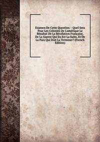 Examen De Cette Question: : Quel Sera Pour Les Colonies De L'am?rique Le R?sultat De La R?volution Fran?aise, De La Guerre Qui En Est La Suite, Et De La Paix Qui Doit La Terminer? (French Edition)