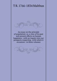 An essay on the principle of population: or, a view of its past and present effects on human happiness : with an inquiry into our prospects respecting . evils which it occasions : in three volumes