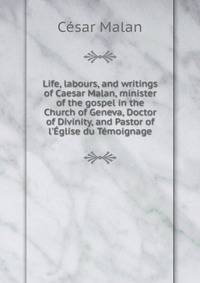 Life, labours, and writings of Caesar Malan, minister of the gospel in the Church of Geneva, Doctor of Divinity, and Pastor of l'?glise du T?moignage