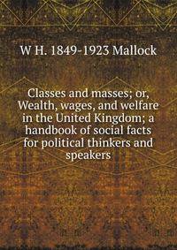 Classes and masses; or, Wealth, wages, and welfare in the United Kingdom; a handbook of social facts for political thinkers and speakers