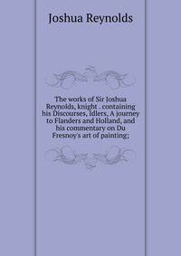 The works of Sir Joshua Reynolds, knight . containing his Discourses, Idlers, A journey to Flanders and Holland, and his commentary on Du Fresnoy's art of painting;