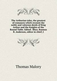 The Arthurian tales, the greatest of romances which recount the noble and valorous deeds of King Arthur and the Knights of the Round Table. Edited . Rhys. Rasmus B. Anderson, editor in chief; J