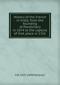 History of the French in India, from the founding of Pondichery in 1674 to the capture of that place in 1761