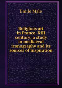 Religious art in France, XIII century; a study in mediaeval iconography and its sources of inspiration