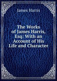 The Works of James Harris, Esq: With an Account of His Life and Character