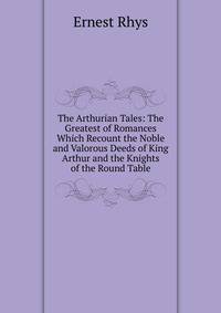 The Arthurian Tales: The Greatest of Romances Which Recount the Noble and Valorous Deeds of King Arthur and the Knights of the Round Table