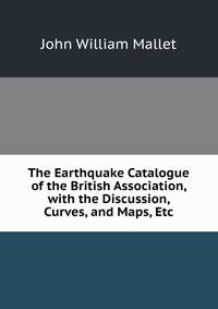 The Earthquake Catalogue of the British Association, with the Discussion, Curves, and Maps, Etc