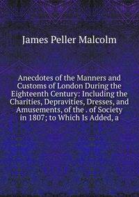 Anecdotes of the Manners and Customs of London During the Eighteenth Century: Including the Charities, Depravities, Dresses, and Amusements, of the . of Society in 1807; to Which Is Added, a