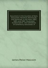 Excursions in the Counties of Kent, Gloucester, Hereford, Monmouth, and Somerset, in the Years 1802, 1803, and 1805: Illustrated by Descriptive . the Cathedrals of Canterbury, Gloucester, H