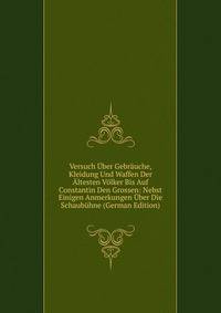 Versuch Uber Gebrauche, Kleidung Und Waffen Der Altesten Volker Bis Auf Constantin Den Grossen: Nebst Einigen Anmerkungen Uber Die Schaubuhne (German Edition)