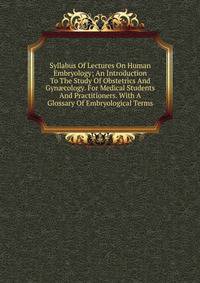 Syllabus Of Lectures On Human Embryology; An Introduction To The Study Of Obstetrics And Gyn?cology. For Medical Students And Practitioners. With A Glossary Of Embryological Terms
