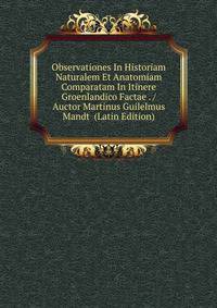 Observationes In Historiam Naturalem Et Anatomiam Comparatam In Itinere Groenlandico Factae . / Auctor Martinus Guilelmus Mandt (Latin Edition)