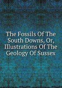 The Fossils Of The South Downs, Or, Illustrations Of The Geology Of Sussex