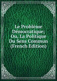 Le Probleme Democratique; Ou, La Politique Du Sens Commun (French Edition)