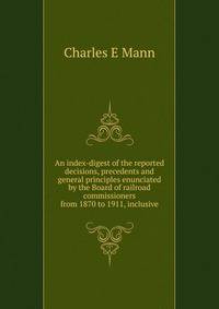 An index-digest of the reported decisions, precedents and general principles enunciated by the Board of railroad commissioners from 1870 to 1911, inclusive