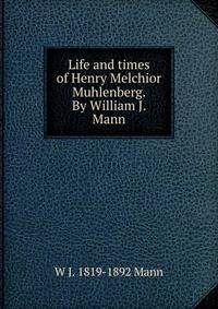 Life and times of Henry Melchior Muhlenberg. By William J. Mann