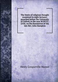 The limits of religious thought examined in eight lectures: preached before the University of Oxford, in the year M.DCCC.LVIII, on the foundation of the late Rev. John Bampton