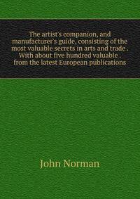 The artist's companion, and manufacturer's guide, consisting of the most valuable secrets in arts and trade . With about five hundred valuable . from the latest European publications