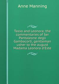 Tasso and Leonora; the commentaries of Ser Pantaleone degli Gambacorti, gentleman usher to the august Madama Leonora d'Este