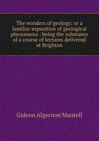 The wonders of geology: or a familiar exposition of geological phenomena : being the substance of a course of lectures delivered at Brighton