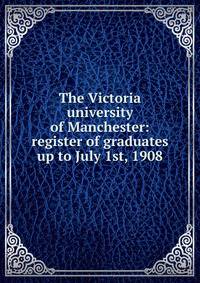 The Victoria university of Manchester: register of graduates up to July 1st, 1908