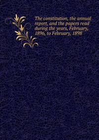 The constitution, the annual report, and the papers read during the years, February, 1896, to February, 1898