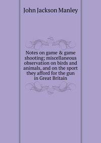 Notes on game &amp; game shooting; miscellaneous observation on birds and animals, and on the sport they afford for the gun in Great Britain