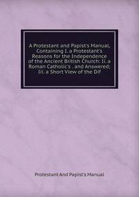 A Protestant and Papist's Manual, Containing I. a Protestant's Reasons for the Independence of the Ancient British Church: Ii. a Roman Catholic's . and Answered; Iii. a Short View of the Dif