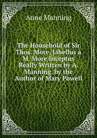 The Household of Sir Thos. More, Libellus a M. More Inceptus Really Written by A. Manning. by the Author of Mary Powell