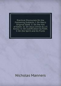 Practical Discourses On the Following Subjects: I. On Man's Original State. Ii. On the Fall of Adam. Iii. On Jesus Christ As a S Aviour. Iv. On Justification by Faith. V. On the Spirit and Its Fruits
