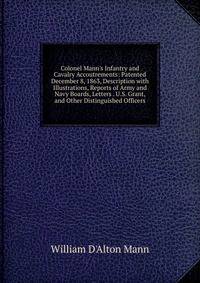 Colonel Mann's Infantry and Cavalry Accoutrements: Patented December 8, 1863, Description with Illustrations, Reports of Army and Navy Boards, Letters . U.S. Grant, and Other Distinguished Officers