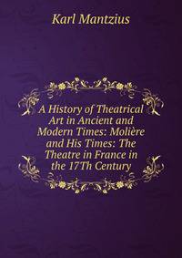A History of Theatrical Art in Ancient and Modern Times: Moliere and His Times: The Theatre in France in the 17Th Century