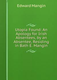 Utopia Found: An Apology for Irish Absentees, by an Absentee, Residing in Bath E. Mangin.