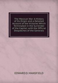 The Mexican War: A History of Its Origin and a Detailed Account of the Victories Which Terminated in the Surrender of the Capital; with the Official Despatches of the Generals.