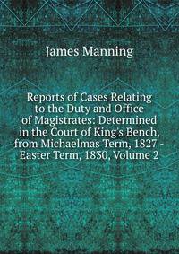 Reports of Cases Relating to the Duty and Office of Magistrates: Determined in the Court of King's Bench, from Michaelmas Term, 1827 -Easter Term, 1830, Volume 2