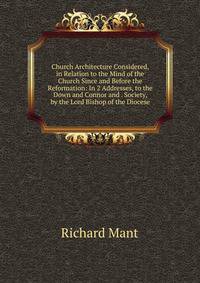 Church Architecture Considered, in Relation to the Mind of the Church Since and Before the Reformation: In 2 Addresses, to the Down and Connor and . Society, by the Lord Bishop of the Diocese