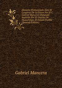 Discurso Pronunciado Ante El Congreso De La Union Por El C. Gabriel Mancera: Diputado Suplente Por El Distrito De Huauchingo, El Estado Puebla (Spanish Edition)