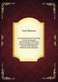 An Oral System of Teaching Living Languages: Illustrated by a Practical Course of Lessons, in the French, Through the Medium of the English