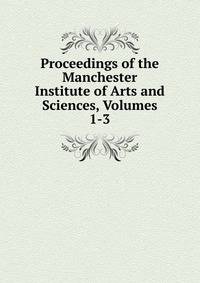 Proceedings of the Manchester Institute of Arts and Sciences, Volumes 1-3