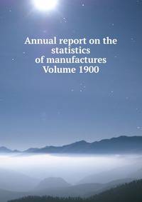 Annual report on the statistics of manufactures Volume 1900