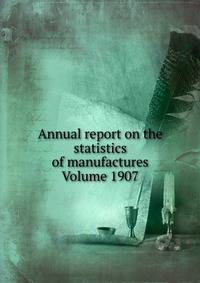 Annual report on the statistics of manufactures Volume 1907