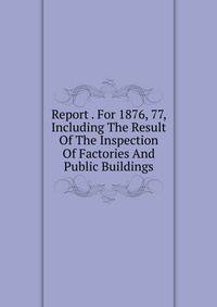 Report . For 1876, 77, Including The Result Of The Inspection Of Factories And Public Buildings