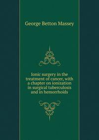 Ionic surgery in the treatment of cancer, with a chapter on ionization in surgical tuberculosis and in hemorrhoids