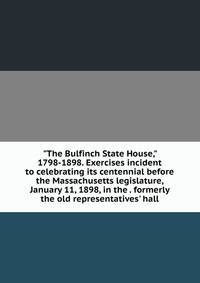 "The Bulfinch State House," 1798-1898. Exercises incident to celebrating its centennial before the Massachusetts legislature, January 11, 1898, in the . formerly the old representatives' hall