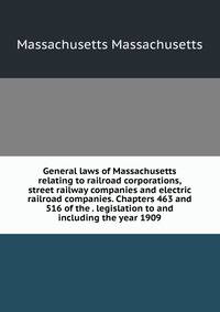 General laws of Massachusetts relating to railroad corporations, street railway companies and electric railroad companies. Chapters 463 and 516 of the . legislation to and including the year 1909.