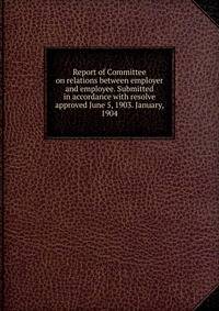 Report of Committee on relations between employer and employee. Submitted in accordance with resolve approved June 5, 1903. January, 1904