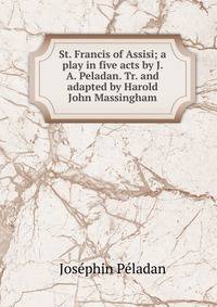 St. Francis of Assisi; a play in five acts by J. A. Peladan. Tr. and adapted by Harold John Massingham