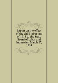 Report on the effect of the child labor law of 1913 to the State Board of Labor and Industries. March 27, 1914