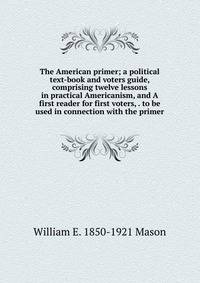 The American primer; a political text-book and voters guide, comprising twelve lessons in practical Americanism, and A first reader for first voters, . to be used in connection with the primer