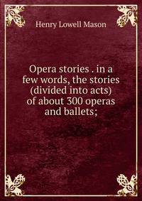 Opera stories . in a few words, the stories (divided into acts) of about 300 operas and ballets;